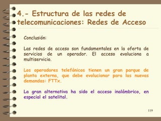 4.- Estructura de las redes de
telecomunicaciones: Redes de Acceso

 Conclusión:

 Las redes de acceso son fundamentales en la oferta de
 servicios de un operador. El acceso evoluciona a
 multiservicio.

 Los operadores telefónicos tienen un gran parque de
 planta externa, que debe evolucionar para las nuevas
 demandas: FTTx.

 La gran alternativa ha sido el acceso inalámbrico, en
 especial el satelital.

                                                     119
 