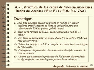4.- Estructura de las redes de telecomunicaciones
 Redes de Acceso: HFC; FTTx;PON,PLC;VSAT

Investigar:
1.- ¿qué tipo de cable coaxial se utiliza en red de TV Cable?
    ¿cuántos amplificadores de línea se utilizarían para una
    cobertura de 20 Kms y cada qué distancia?
2.- ¿cuál es la formula de FRIS? ¿cómo aplica en la red de TV
    cable?
3.- ¿en Chile se puede usar un mismo diametro de antena VSAT en
    todo su territorio?
4.- Ubique tres equipos ADSL y recopile sus características según
    su fabricante.
5.- Obtenga un diagrama de cobertura típico de algún satelite de
    comunicaciones.
6.- Ubique que experiencia prácticas de PLC se han desarrollado
    en alguna parte del mundo y que proveedores ofrecen .

                                                                    120
                                  Responder indicando la fuente
 