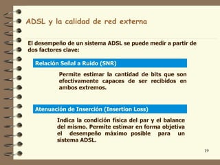 ADSL y la calidad de red externa

El desempeño de un sistema ADSL se puede medir a partir de
dos factores clave:

  Relación Señal a Ruido (SNR)

          Permite estimar la cantidad de bits que son
          efectivamente capaces de ser recibidos en
          ambos extremos.


  Atenuación de Inserción (Insertion Loss)

          Indica la condición física del par y el balance
          del mismo. Permite estimar en forma objetiva
          el desempeño máximo posible para un
          sistema ADSL.
                                                             19
 