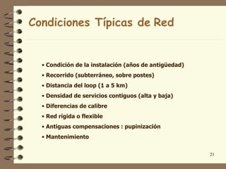 Condiciones Típicas de Red


  • Condición de la instalación (años de antigüedad)
  • Recorrido (subterráneo, sobre postes)
  • Distancia del loop (1 a 5 km)
  • Densidad de servicios contiguos (alta y baja)
  • Diferencias de calibre
  • Red rígida o flexible
  • Antiguas compensaciones : pupinización
  • Mantenimiento


                                                       21
 