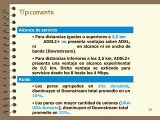 Típicamente

Alcance de servicio
        • Para distancias iguales o superiores a 3,5 km
              ADSL2+ no presenta ventajas sobre ADSL,
        ni                     en alcance ni en ancho de
        banda (Downstream).
        • Para distancias inferiores a los 3,5 km, ADSL2+
        presenta una ventaja en alcance experimental
        de 0,5 km. Dicha ventaja se extiende para
        servicios desde los 8 hasta los 4 Mbps.
Ruido
        • Los pares agrupados en alta densidad,
        disminuyen el Downstream total promedio en un
        15%.
        • Los pares con mayor cantidad de uniones (URA-
        URA-Armario), disminuyen el Downstream total        24
        promedio en 23%.
 