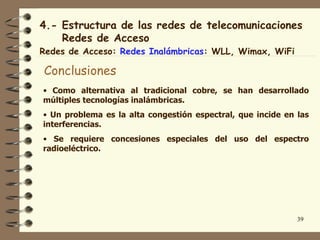4.- Estructura de las redes de telecomunicaciones
    Redes de Acceso
Redes de Acceso: Redes Inalámbricas: WLL, Wimax, WiFi

Conclusiones
• Como alternativa al tradicional cobre, se han desarrollado
múltiples tecnologías inalámbricas.
• Un problema es la alta congestión espectral, que incide en las
interferencias.
• Se requiere concesiones especiales del uso del espectro
radioeléctrico.




                                                             39
 