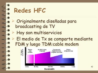 Redes HFC
 Originalmente diseñadas para
 broadcasting de TV
 Hoy son multiservicios
 El medio de Tx se comparte mediante
 FDM y luego TDM:cable modem




                                    42
 