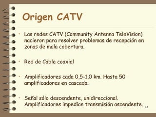Origen CATV
• Las redes CATV (Community Antenna TeleVision)
  nacieron para resolver problemas de recepción en
  zonas de mala cobertura.

• Red de Cable coaxial


• Amplificadores cada 0,5-1,0 km. Hasta 50
  amplificadores en cascada.

• Señal sólo descendente, unidireccional.
  Amplificadores impedían transmisión ascendente.    43
 