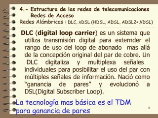4.- Estructura de las redes de telecomunicaciones
     Redes de Acceso
 Redes Alámbricas : DLC, xDSL (HDSL, ADSL, ADSL2+,VDSL)

 DLC (digital loop carrier) es un sistema que
  utiliza transmisión digital para externder el
  rango de uso del loop de abonado mas allá
  de la concepción original del par de cobre. Un
   DLC digitaliza y multiplexa señales
  individuales para posibilitar el uso del par con
  múltiples señales de información. Nació como
  “ganancia de pares” y evolucionó a
  DSL(Digital Subscriber Loop).
La tecnología mas básica es el TDM
para ganancia de pares
                                                     8
 