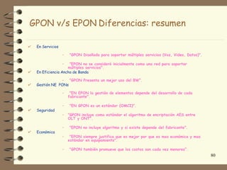GPON v/s EPON Diferencias: resumen

 En Servicios

                –   "GPON Diseñada para soportar múltiples servicios (Voz, Video, Datos)".

                –  "EPON no se consideró inicialmente como una red para soportar
                  múltiples servicios".
 En Eficiencia Ancho de Banda

             – "GPON Presenta un mejor uso del BW“.
 Gestión NE PONs

                –    "EN EPON la gestión de elementos depende del desarrollo de cada
                    fabricante".

                –   "EN GPON es un estándar (OMCI)".
 Seguridad
                –   "GPON incluye como estándar el algoritmo de encriptación AES entre
                    OLT y ONT".

                –   "EPON no incluye algoritmo y si existe depende del fabricante".
 Económica
                –    "EPON siempre justifica que es mejor por que es mas económica y mas
                    estándar en equipamiento".

                –   "GPON también promueve que los costos son cada vez menores“.
                                                                                             80
 