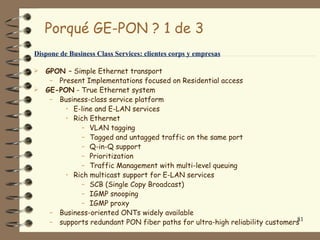 Porqué GE-PON ? 1 de 3
Dispone de Business Class Services: clientes corps y empresas

 GPON – Simple Ethernet transport
   – Present Implementations focused on Residential access
 GE-PON - True Ethernet system
   – Business-class service platform
       • E-line and E-LAN services
       • Rich Ethernet
           – VLAN tagging
           – Tagged and untagged traffic on the same port
           – Q-in-Q support
           – Prioritization
           – Traffic Management with multi-level queuing
       • Rich multicast support for E-LAN services
           – SCB (Single Copy Broadcast)
           – IGMP snooping
           – IGMP proxy
   – Business-oriented ONTs widely available
                                                                           81
   – supports redundant PON fiber paths for ultra-high reliability customers
 
