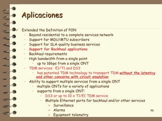 Aplicaciones
Extended the Definition of PON
 – Beyond residential to a complete services network
 – Support for MDU/MTU subscribers
 – Support for SLA-quality business services
 – Support for Backhaul applications
 – Backhaul requirements
 – High bandwidth from a single point
     • up to 1Gbps from a single ONT
 – TDM services: E1/T1 and DS3
     • has patented TDM technology to transport TDM without the latentcy
       and other concerns with circuit emulation
 – Ability to support multiple services from a single ONT
     • multiple ONTs for a variety of applications
     • supports from a single ONT:
          – DS3 or up to 10 x T1/E1 TDM service
          – Multiple Ethernet ports for backhaul and/or other services
               » Surveillance
               » Alarms                                                90
               » Equipment telemetry
 