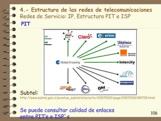 4.- Estructura de las redes de telecomunicaciones
Redes de Servicio: IP. Estructura PIT e ISP
PIT




Subtel:
http://www.subtel.gob.cl/prontus_subtel/site/artic/20070102/pags/20070102180725.html



Se puede consultar calidad de enlaces                                            106
entre PIT’s e ISP`s
 
