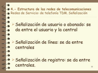 4.- Estructura de las redes de telecomunicaciones
Redes de Servicio: de telefonía TDM. Señalización


 Señalización de usuario o abonado: se
  da entre el usuario y la central

 Señalización de línea: se da entre
  centrales

 Señalización de registro: se da entre
  centrales.                                    11
 