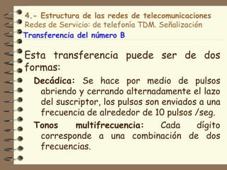 4.- Estructura de las redes de telecomunicaciones
Redes de Servicio: de telefonía TDM. Señalización
Transferencia del número B

Esta transferencia puede ser de dos
formas:
  Decádica: Se hace por medio de pulsos
   abriendo y cerrando alternadamente el lazo
   del suscriptor, los pulsos son enviados a una
   frecuencia de alrededor de 10 pulsos /seg.
  Tonos    multifrecuencia:       Cada    dígito
   corresponde a una combinación de dos
   frecuencias.
 
