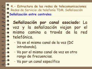 4.- Estructura de las redes de telecomunicaciones
 Redes de Servicio: de telefonía TDM. Señalización
Señalización entre centrales

  Señalización por canal asociado: La
  voz y la señalización viajan por el
  mismo camino a través de la red
  telefónica.
  – Va en el mismo canal de la voz (DC
    intrabanda).
  – Va por el mismo canal de voz en otro
    rango de frecuencias.
  – Va por un canal específico
 