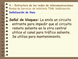 4.- Estructura de las redes de telecomunicaciones
Redes de Servicio: de telefonía TDM. Señalización
Señalización de línea

Señal de bloqueo: La envía un circuito
 entrante para impedir que el circuito
 remoto saliente en la otra central
 utilice el canal para tráfico saliente.
 Se utiliza para mantenimiento.
 