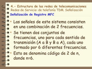 4.- Estructura de las redes de telecomunicaciones
Redes de Servicio: de telefonía TDM. Señalización
Señalización de Registro MFC

 Las señales de este sistema consisten
  en una combinación de 2 frecuencias.
 Se tienen dos conjuntos de
  frecuencias, uno para cada sentido de
  transmisión (A a B y B a A), cada uno
  formado por 6 diferentes frecuencias.
 Esto se denomina código de 2 de n,
  donde n=6.
 