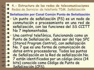 4.- Estructura de las redes de telecomunicaciones
 Redes de Servicio: de telefonía TDM. Señalización
Señalización por Canal Común Punto de Señalización
 Un punto de señalización (PS) es un nodo de
  conmutación o procesamiento en una red de
  señalización, con las funciones del SS CCITT
  No 7 implementadas.
 Una central telefónica, funcionando como un
  Punto de Señalización , debe ser del tipo SPC
  (Stored Program Control), con señalización
  No. 7 que es una forma de comunicación de
  datos entre procesadores. Todos los puntos
  de Señalización en la Red de señalización No.
  7 están identificados por un código único (14
  bits) conocido como Código de Punto de
  Señalización (CPS).
 