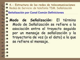 4.- Estructura de las redes de telecomunicaciones
Redes de Servicio: de telefonía TDM. Señalización
Señalización por Canal Común Definiciones

Modo de Señalización: El término
 Modo de Señalización se refiere a la
 asociación entre el trayecto seguido
 por un mensaje de señalización y la
 trayectoria de voz (o el dato) a la que
 se refiere el mensaje.
 