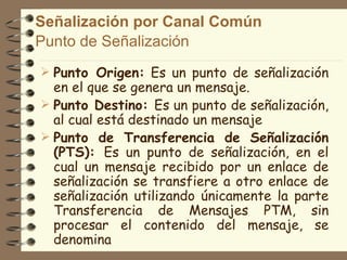 Señalización por Canal Común
Punto de Señalización
 Punto Origen: Es un punto de señalización
  en el que se genera un mensaje.
 Punto Destino: Es un punto de señalización,
  al cual está destinado un mensaje
 Punto de Transferencia de Señalización
  (PTS): Es un punto de señalización, en el
  cual un mensaje recibido por un enlace de
  señalización se transfiere a otro enlace de
  señalización utilizando únicamente la parte
  Transferencia de Mensajes PTM, sin
  procesar el contenido del mensaje, se
  denomina
 