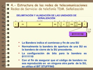 4.- Estructura de las redes de telecomunicaciones
Redes de Servicio: de telefonía TDM. Señalización

      DELIMITACIÓN Y ALINEACIÓN DE LAS UNIDADES DE
                      SEÑALIZACIÓN
  8      16          8 n, n>=2    8     2   6    1     7    1    7    8
                                                 F          B
  F      CK            SIF        SIO       LI    I   FSN   I   BSN   F
                                                 B          B


                                                                          primer bit
                                                                          transmiti
                                                                             do

                                                       01111110


        La Bandera indica el comienzo y fin de una SU
        Normalmente la bandera de apertura de una SU es
         la bandera de cierre de la SU precedente.
        La configuración de bits para la bandera es
         01111110
        Con el fin de asegurar que el código de bandera no
         sea reproducido en en ninguna otra parte de la SU,
         se utiliza el BIT STUFFING
 