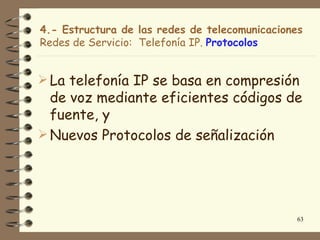4.- Estructura de las redes de telecomunicaciones
Redes de Servicio: Telefonía IP. Protocolos


 La telefonía IP se basa en compresión
  de voz mediante eficientes códigos de
  fuente, y
 Nuevos Protocolos de señalización




                                                63
 
