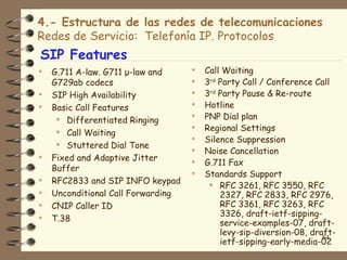 4.- Estructura de las redes de telecomunicaciones
Redes de Servicio: Telefonía IP. Protocolos
SIP Features
   G.711 A-law. G711 μ-law and        Call Waiting
    G729ab codecs                      3rd Party Call / Conference Call
   SIP High Availability              3rd Party Pause & Re-route
   Basic Call Features                Hotline
      Differentiated Ringing          PNP Dial plan
      Call Waiting
                                       Regional Settings
                                       Silence Suppression
      Stuttered Dial Tone
                                       Noise Cancellation
   Fixed and Adaptive Jitter          G.711 Fax
    Buffer
                                       Standards Support
   RFC2833 and SIP INFO keypad           RFC 3261, RFC 3550, RFC
   Unconditional Call Forwarding           2327, RFC 2833, RFC 2976,
   CNIP Caller ID                          RFC 3361, RFC 3263, RFC
                                            3326, draft-ietf-sipping-
   T.38
                                            service-examples-07, draft-
                                            levy-sip-diversion-08, draft-
                                                                      64
                                            ietf-sipping-early-media-02
 
