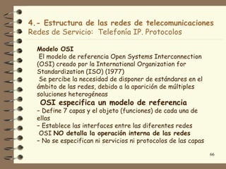 4.- Estructura de las redes de telecomunicaciones
Redes de Servicio: Telefonía IP. Protocolos

  Modelo OSI
   El modelo de referencia Open Systems Interconnection
  (OSI) creado por la International Organization for
  Standardization (ISO) (1977)
   Se percibe la necesidad de disponer de estándares en el
  ámbito de las redes, debido a la aparición de múltiples
  soluciones heterogéneas
   OSI especifica un modelo de referencia
  − Define 7 capas y el objeto (funciones) de cada una de
  ellas
  − Establece las interfaces entre las diferentes redes
   OSI NO detalla la operación interna de las redes
  − No se especifican ni servicios ni protocolos de las capas

                                                                66
 