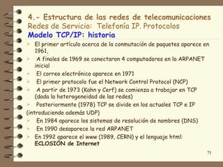 4.- Estructura de las redes de telecomunicaciones
Redes de Servicio: Telefonía IP. Protocolos
Modelo TCP/IP: historia
 El primer artículo acerca de la conmutación de paquetes aparece en
    1961,
 A finales de 1969 se conectaron 4 computadores en la ARPANET
    inicial
 El correo electrónico aparece en 1971
 El primer protocolo fue el Network Control Protocol (NCP)
 A partir de 1973 (Kahn y Cerf) se comienza a trabajar en TCP
    (dada la heterogeneidad de las redes)
 Posteriormente (1978) TCP se divide en los actuales TCP e IP
(introduciendo además UDP)
 En 1984 aparece los sistemas de resolución de nombres (DNS)
 En 1990 desaparece la red ARPANET
 En 1992 aparece el www (1989, CERN) y el lenguaje html:
    ECLOSIÓN de Internet
                                                                   71
 
