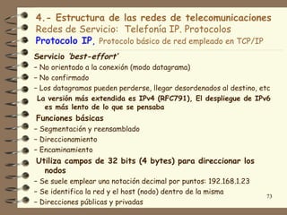 4.- Estructura de las redes de telecomunicaciones
Redes de Servicio: Telefonía IP. Protocolos
Protocolo IP, Protocolo básico de red empleado en TCP/IP
Servicio ‘best-effort’
− No orientado a la conexión (modo datagrama)
− No confirmado
− Los datagramas pueden perderse, llegar desordenados al destino, etc
 La versión más extendida es IPv4 (RFC791), El despliegue de IPv6
   es más lento de lo que se pensaba
Funciones básicas
− Segmentación y reensamblado
− Direccionamiento
− Encaminamiento
Utiliza campos de 32 bits (4 bytes) para direccionar los
  nodos
− Se suele emplear una notación decimal por puntos: 192.168.1.23
− Se identifica la red y el host (nodo) dentro de la misma
                                                                   73
− Direcciones públicas y privadas
 
