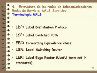 4.- Estructura de las redes de telecomunicaciones
Redes de Servicio: MPLS. Servicios
Terminología MPLS


• LDP:   Label Distribution Protocol

• LSP:   Label Switched Path

• FEC:   Forwarding Equivalence Class

• LSR:   Label Switching Router

• LER:   Label Edge Router (Useful term not in
  standards)
                                                    88
 