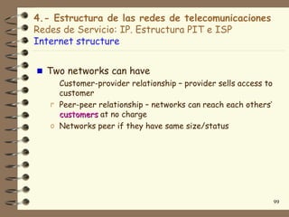 4.- Estructura de las redes de telecomunicaciones
Redes de Servicio: IP. Estructura PIT e ISP
Internet structure


  Two networks can have
     Customer-provider relationship – provider sells access to
     customer
   r Peer-peer relationship – networks can reach each others’
     customers at no charge
   o Networks peer if they have same size/status




                                                                 99
 