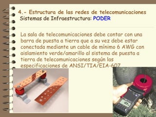 4.- Estructura de las redes de telecomunicaciones
Sistemas de Infraestructura: PODER


La sala de telecomunicaciones debe contar con una
barra de puesta a tierra que a su vez debe estar
conectada mediante un cable de mínimo 6 AWG con
aislamiento verde/amarillo al sistema de puesta a
tierra de telecomunicaciones según las
especificaciones de ANSI/TIA/EIA-607.
 