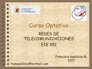 Curso Optativo
             REDES DE
       TELECOMUNICACIONES
              EIE 551

                          Francisco Apablaza M.
                                  2012
famapablaza@hotmail.com
 