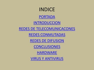 INDICE
           PORTADA
        INTRODUCCION
REDES DE TELECOMUNICACONES
     REDES CONMUTADAS
      REDES DE DIFUSION
        CONCLUSIONES
          HARDWARE
      VIRUS Y ANTIVIRUS
 