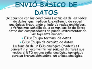 ENVIÓ BÁSICO DE
          DATOS
De acuerdo con las condiciones actuales de las redes
     de datos, que implican la existencia de redes
  analógicas trabajando al lado de redes analógicas,
  la forma mas sencilla de la comunicación de datos
 entre dos computadores se puede instrumentar de
                 las siguiente manera:
           ETD: Equipo terminal de datos
          ECD: Equipo de circuito de datos
     La función de un ECD analógico (modem) es
   convertir y reconvertir las señales digitales que
    recibe el ETD en una señal analógica apropiada
    para su transmisión sobre un enlace analógico.
 
