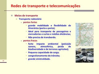 10
Redes de transporte e telecomunicações
 Meios de transporte
 Transporte rodoviário
 pontos fortes
 grande mobilidade e flexibilidade de
itinerários (porta a porta);
 Ideal para transporte de passageiros e
mercadorias a curtas e médias distâncias;
 Não precisa de transbordo.
 pontos fracos
 forte impacte ambiental (poluição
sonora, atmosférica, perda de
biodiversidade e de terrenos agrícolas);
 Pequena capacidade de carga;
 congestionamento do trânsito;
 grande sinistralidade.
 