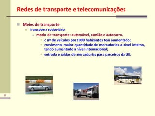 11
Redes de transporte e telecomunicações
 Meios de transporte
 Transporte rodoviário
 modo de transporte: automóvel, camião e autocarro.
 o nº de veículos por 1000 habitantes tem aumentado;
 movimenta maior quantidade de mercadorias a nível interno,
tendo aumentado a nível internacional;
 entrada e saídas de mercadorias para parceiros da UE.
 