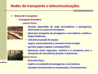 12
Redes de transporte e telecomunicações
 Meios de transporte
 Transporte ferroviário
 pontos fortes
 elevada capacidade de carga (mercadorias e passageiros),
diminuindo os custos de transporte;
 Ideal para transporte de passageiros e mercadorias a médias e
longas distâncias;
 reduzida ocupação de espaço;
 seguro, menos poluente e consome menos energia;
 permite viagens rápidas e cómodas(TGV),
 Apresenta maior segurança, conforto e é económico para o
transporte de mercadorias pesadas e volumosas;
 pontos fracos
 itinerários fixos;
 implica o transbordo de passageiros e mercadorias;
 elevados investimentos na manutenção e funcionamento.
 