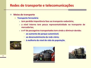 13
Redes de transporte e telecomunicações
 Meios de transporte
 Transporte ferroviário
 tem perdido importância face ao transporte rodoviário;
 a nível interno tem pouca representatividade no transporte de
mercadorias;
 o nº de passageiros transportados tem vindo a diminuir devido:
 ao aumento do parque automóvel;
 ao desenvolvimento da rede viária;
 à melhoria do nível de vida da população.
 