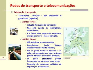 14
Redes de transporte e telecomunicações
 Meios de transporte
 Transporte tubular - por oleodutos e
gasodutos (pipeline)
 pontos fortes
 redução dos custos de transporte;
 Não está sujeito às contingências
atmosféricas;
 é a forma mais segura de transportar
energia por terra – menor poluição.
 pontos fracos
 dificuldade de armazenamento;
 Investimento inicial desatas
infraestruturas é muito elevado;
 não se pode mudar o percurso – os
países atravessados por estes sistemas
podem dificultar o fluxo dos produtos;
 Os países produtores podem
interromper ou aumentar o seu preço;
 Necessita de constantes cuidados de
segurança e manutenção.
 