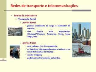 15
Redes de transporte e telecomunicações
 Meios de transporte
 Transporte fluvial
 pontos fortes
 grande capacidade de carga e facilitador do
turismo;
 vias fluviais mais importantes:
Mississipi/Missouri, Amazonas, Reno, Sena,
Volga, Nilo…
 pontos fracos
 nem todos os rios são navegáveis;
 os desníveis (ultrapassados com as eclusas – ex.
canal do Panamá; rio Douro);
 caudal irregular;
 podem ser extremamente poluentes.
 