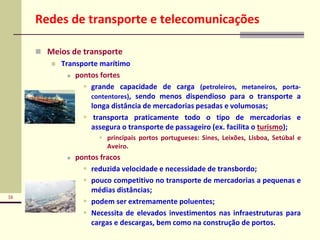 16
Redes de transporte e telecomunicações
 Meios de transporte
 Transporte marítimo
 pontos fortes
 grande capacidade de carga (petroleiros, metaneiros, porta-
contentores), sendo menos dispendioso para o transporte a
longa distância de mercadorias pesadas e volumosas;
 transporta praticamente todo o tipo de mercadorias e
assegura o transporte de passageiro (ex. facilita o turismo);
 principais portos portugueses: Sines, Leixões, Lisboa, Setúbal e
Aveiro.
 pontos fracos
 reduzida velocidade e necessidade de transbordo;
 pouco competitivo no transporte de mercadorias a pequenas e
médias distâncias;
 podem ser extremamente poluentes;
 Necessita de elevados investimentos nas infraestruturas para
cargas e descargas, bem como na construção de portos.
 