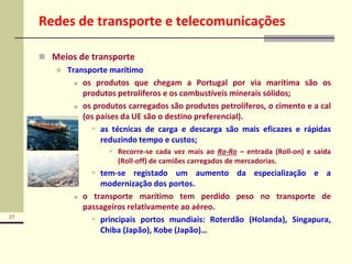 17
Redes de transporte e telecomunicações
 Meios de transporte
 Transporte marítimo
 os produtos que chegam a Portugal por via marítima são os
produtos petrolíferos e os combustíveis minerais sólidos;
 os produtos carregados são produtos petrolíferos, o cimento e a cal
(os países da UE são o destino preferencial).
 as técnicas de carga e descarga são mais eficazes e rápidas
reduzindo tempo e custos;
 Recorre-se cada vez mais ao Ro-Ro – entrada (Roll-on) e saída
(Roll-off) de camiões carregados de mercadorias.
 tem-se registado um aumento da especialização e a
modernização dos portos.
 o transporte marítimo tem perdido peso no transporte de
passageiros relativamente ao aéreo.
 principais portos mundiais: Roterdão (Holanda), Singapura,
Chiba (Japão), Kobe (Japão)…
 