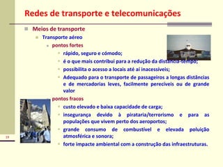 19
Redes de transporte e telecomunicações
 Meios de transporte
 Transporte aéreo
 pontos fortes
 rápido, seguro e cómodo;
 é o que mais contribui para a redução da distância-tempo;
 possibilita o acesso a locais até aí inacessíveis;
 Adequado para o transporte de passageiros a longas distâncias
e de mercadorias leves, facilmente perecíveis ou de grande
valor
 pontos fracos
 custo elevado e baixa capacidade de carga;
 insegurança devido à pirataria/terrorismo e para as
populações que vivem perto dos aeroportos;
 grande consumo de combustível e elevada poluição
atmosférica e sonora;
 forte impacte ambiental com a construção das infraestruturas.
 