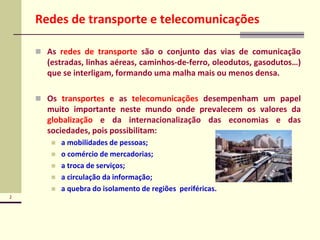 2
Redes de transporte e telecomunicações
 As redes de transporte são o conjunto das vias de comunicação
(estradas, linhas aéreas, caminhos-de-ferro, oleodutos, gasodutos…)
que se interligam, formando uma malha mais ou menos densa.
 Os transportes e as telecomunicações desempenham um papel
muito importante neste mundo onde prevalecem os valores da
globalização e da internacionalização das economias e das
sociedades, pois possibilitam:
 a mobilidades de pessoas;
 o comércio de mercadorias;
 a troca de serviços;
 a circulação da informação;
 a quebra do isolamento de regiões periféricas.
 