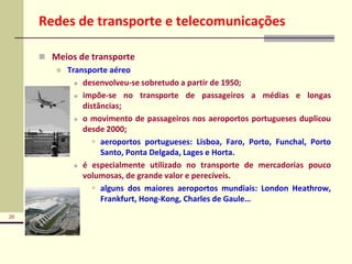 20
Redes de transporte e telecomunicações
 Meios de transporte
 Transporte aéreo
 desenvolveu-se sobretudo a partir de 1950;
 impõe-se no transporte de passageiros a médias e longas
distâncias;
 o movimento de passageiros nos aeroportos portugueses duplicou
desde 2000;
 aeroportos portugueses: Lisboa, Faro, Porto, Funchal, Porto
Santo, Ponta Delgada, Lages e Horta.
 é especialmente utilizado no transporte de mercadorias pouco
volumosas, de grande valor e perecíveis.
 alguns dos maiores aeroportos mundiais: London Heathrow,
Frankfurt, Hong-Kong, Charles de Gaule…
 