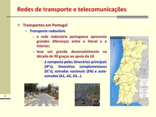 21
Redes de transporte e telecomunicações
 Transportes em Portugal
 Transporte rodoviário
 a rede rodoviária portuguesa apresenta
grandes diferenças entre o litoral e o
interior;
 teve um grande desenvolvimento na
década de 90 graças ao apoio da UE
 é composta pelos itinerários principais
(IP’s), itinerários complementares
(IC’s), estradas nacionais (EN) e auto-
estradas (A1, A2, A3…).
 