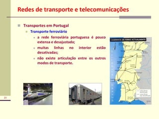 23
Redes de transporte e telecomunicações
 Transportes em Portugal
 Transporte ferroviário
 a rede ferroviária portuguesa é pouco
extensa e desajustada;
 muitas linhas no interior estão
desativadas;
 não existe articulação entre os outros
modos de transporte.
 