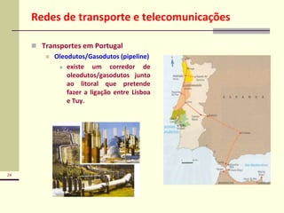 24
Redes de transporte e telecomunicações
 Transportes em Portugal
 Oleodutos/Gasodutos (pipeline)
 existe um corredor de
oleodutos/gasodutos junto
ao litoral que pretende
fazer a ligação entre Lisboa
e Tuy.
 