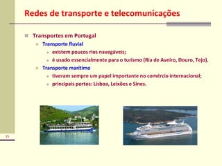 25
Redes de transporte e telecomunicações
 Transportes em Portugal
 Transporte fluvial
 existem poucos rios navegáveis;
 é usado essencialmente para o turismo (Ria de Aveiro, Douro, Tejo).
 Transporte marítimo
 tiveram sempre um papel importante no comércio internacional;
 principais portos: Lisboa, Leixões e Sines.
 