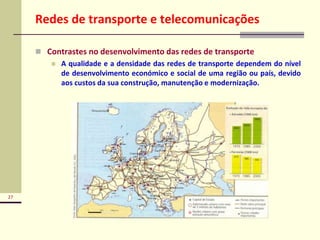 27
Redes de transporte e telecomunicações
 Contrastes no desenvolvimento das redes de transporte
 A qualidade e a densidade das redes de transporte dependem do nível
de desenvolvimento económico e social de uma região ou país, devido
aos custos da sua construção, manutenção e modernização.
 