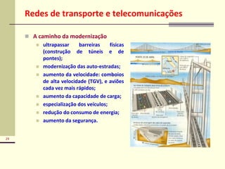 29
Redes de transporte e telecomunicações
 A caminho da modernização
 ultrapassar barreiras físicas
(construção de túneis e de
pontes);
 modernização das auto-estradas;
 aumento da velocidade: comboios
de alta velocidade (TGV), e aviões
cada vez mais rápidos;
 aumento da capacidade de carga;
 especialização dos veículos;
 redução do consumo de energia;
 aumento da segurança.
 